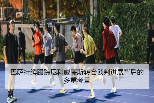 巴萨持续跟踪尼科威廉斯转会谈判进展背后的多重考量