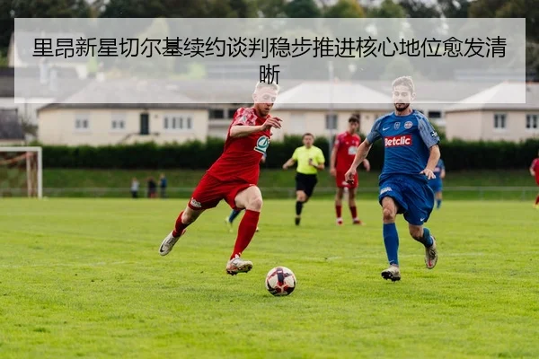 里昂新星切尔基续约谈判稳步推进核心地位愈发清晰