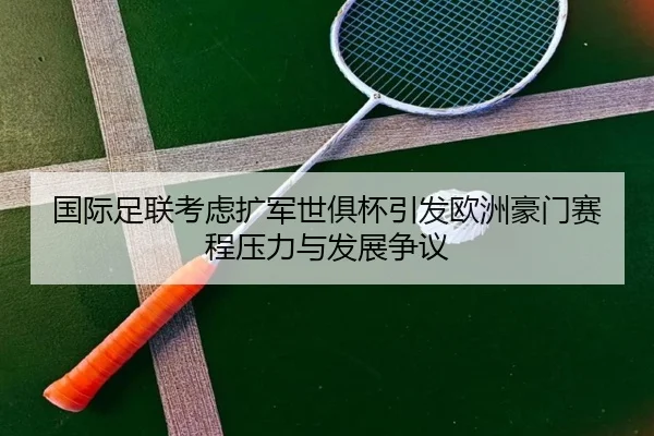 国际足联考虑扩军世俱杯引发欧洲豪门赛程压力与发展争议