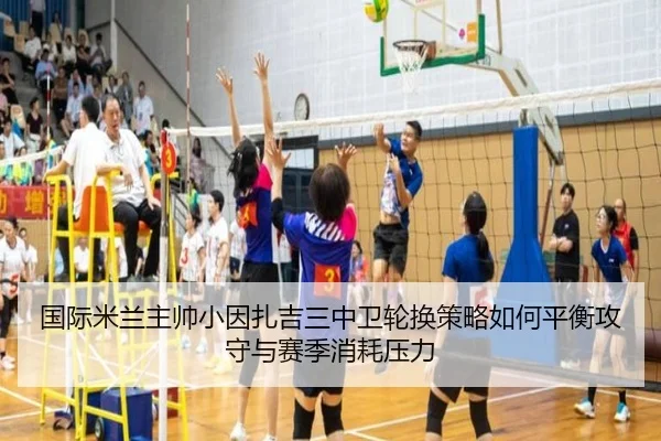国际米兰主帅小因扎吉三中卫轮换策略如何平衡攻守与赛季消耗压力