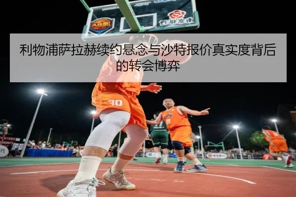 利物浦萨拉赫续约悬念与沙特报价真实度背后的转会博弈