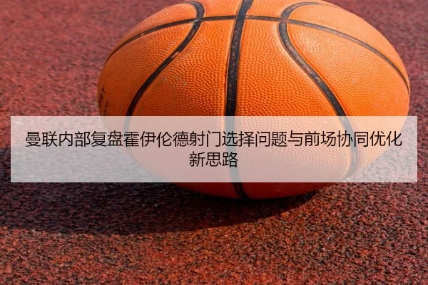 曼联内部复盘霍伊伦德射门选择问题与前场协同优化新思路