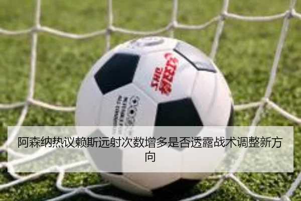 阿森纳热议赖斯远射次数增多是否透露战术调整新方向