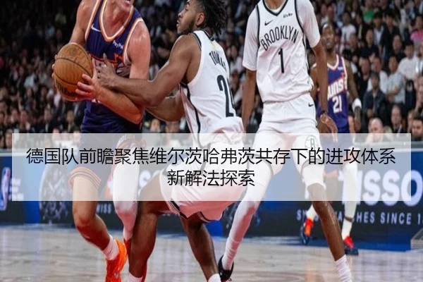 德国队前瞻聚焦维尔茨哈弗茨共存下的进攻体系新解法探索