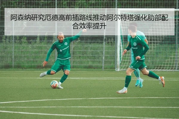 阿森纳研究厄德高前插路线推动阿尔特塔强化肋部配合效率提升